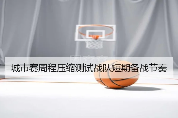 城市赛周程压缩测试战队短期备战节奏